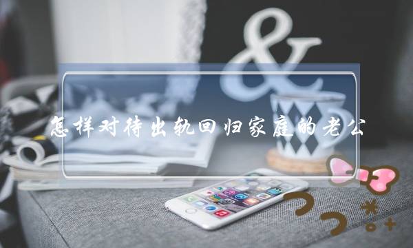 怎样对待出轨回归家庭的老公 老公出轨回归家庭之后