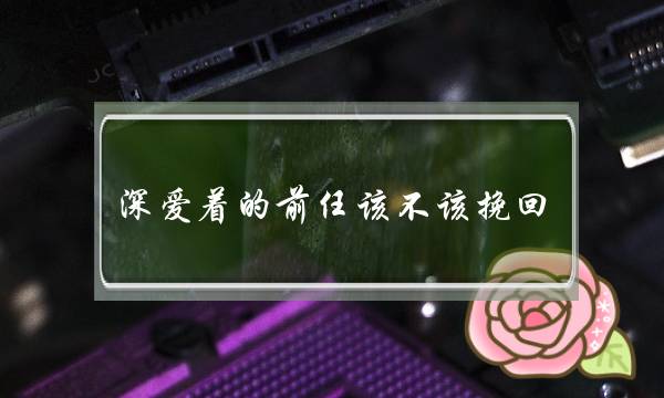 深爱着的前任该不该挽回（该不该和曾经深爱过的人复合）