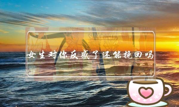 女生对你反感了还能挽回吗（挽回婚咨师妃梓｜14）