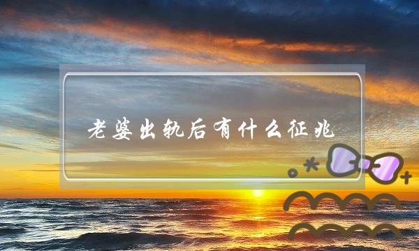 老婆出轨后有什么征兆,老婆出轨会有哪些异常