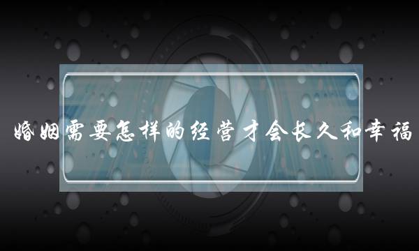 婚姻需要怎样的经营才会长久和幸福？